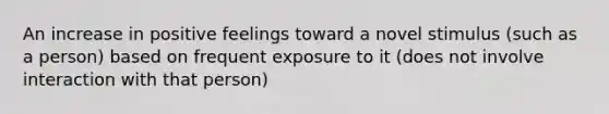 An increase in positive feelings toward a novel stimulus (such as a person) based on frequent exposure to it (does not involve interaction with that person)