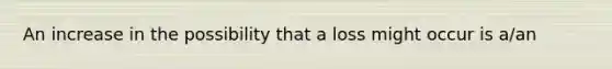 An increase in the possibility that a loss might occur is a/an