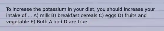 To increase the potassium in your diet, you should increase your intake of ... A) milk B) breakfast cereals C) eggs D) fruits and vegetable E) Both A and D are true.