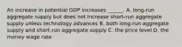 An increase in potential GDP increases​ ______. A. ​long-run aggregate supply but does not increase​ short-run aggregate supply unless technology advances B. both​ long-run aggregate supply and​ short-run aggregate supply C. the price level D. the money wage rate