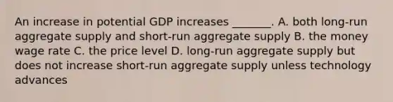 An increase in potential GDP increases​ _______. A. both​ long-run aggregate supply and​ short-run aggregate supply B. the money wage rate C. the price level D. ​long-run aggregate supply but does not increase​ short-run aggregate supply unless technology advances