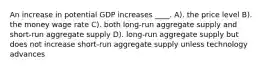 An increase in potential GDP increases ____. A). the price level B). the money wage rate C). both long-run aggregate supply and short-run aggregate supply D). long-run aggregate supply but does not increase short-run aggregate supply unless technology advances