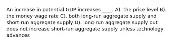 An increase in potential GDP increases ____. A). the price level B). the money wage rate C). both long-run aggregate supply and short-run aggregate supply D). long-run aggregate supply but does not increase short-run aggregate supply unless technology advances