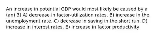 An increase in potential GDP would most likely be caused by a (an) 3) A) decrease in factor-utilization rates. B) increase in the unemployment rate. C) decrease in saving in the short run. D) increase in interest rates. E) increase in factor productivity