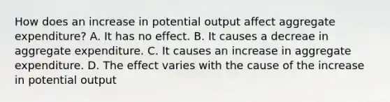 How does an increase in potential output affect aggregate expenditure? A. It has no effect. B. It causes a decreae in aggregate expenditure. C. It causes an increase in aggregate expenditure. D. The effect varies with the cause of the increase in potential output