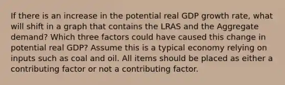 If there is an increase in the potential real GDP growth rate, what will shift in a graph that contains the LRAS and the Aggregate demand? Which three factors could have caused this change in potential real GDP? Assume this is a typical economy relying on inputs such as coal and oil. All items should be placed as either a contributing factor or not a contributing factor.