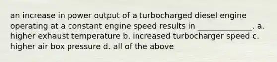 an increase in power output of a turbocharged diesel engine operating at a constant engine speed results in ______________. a. higher exhaust temperature b. increased turbocharger speed c. higher air box pressure d. all of the above