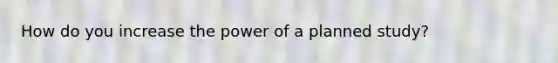 How do you increase the power of a planned study?