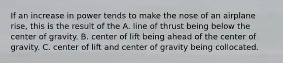 If an increase in power tends to make the nose of an airplane rise, this is the result of the A. line of thrust being below the center of gravity. B. center of lift being ahead of the center of gravity. C. center of lift and center of gravity being collocated.