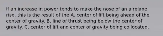 If an increase in power tends to make the nose of an airplane rise, this is the result of the A. center of lift being ahead of the center of gravity. B. line of thrust being below the center of gravity. C. center of lift and center of gravity being collocated.