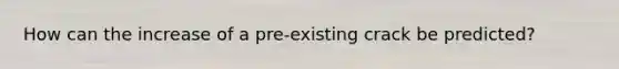 How can the increase of a pre-existing crack be predicted?
