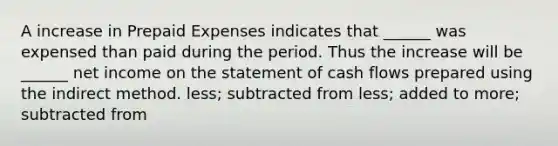 A increase in Prepaid Expenses indicates that ______ was expensed than paid during the period. Thus the increase will be ______ net income on the statement of cash flows prepared using the indirect method. less; subtracted from less; added to more; subtracted from