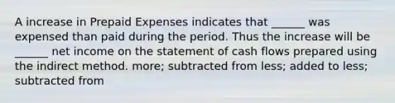 A increase in <a href='https://www.questionai.com/knowledge/kUVcSWv2zu-prepaid-expenses' class='anchor-knowledge'>prepaid expenses</a> indicates that ______ was expensed than paid during the period. Thus the increase will be ______ net income on the statement of cash flows prepared using the indirect method. more; subtracted from less; added to less; subtracted from