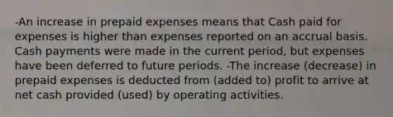 -An increase in prepaid expenses means that Cash paid for expenses is higher than expenses reported on an accrual basis. Cash payments were made in the current period, but expenses have been deferred to future periods. -The increase (decrease) in prepaid expenses is deducted from (added to) profit to arrive at net cash provided (used) by operating activities.