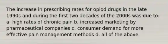 The increase in prescribing rates for opiod drugs in the late 1990s and during the first two decades of the 2000s was due to: a. high rates of chronic pain b. increased marketing by pharmaceutical companies c. consumer demand for more effective <a href='https://www.questionai.com/knowledge/kDUlMGSXSE-pain-management' class='anchor-knowledge'>pain management</a> methods d. all of the above