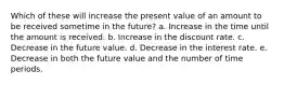 Which of these will increase the present value of an amount to be received sometime in the future? a. Increase in the time until the amount is received. b. Increase in the discount rate. c. Decrease in the future value. d. Decrease in the interest rate. e. Decrease in both the future value and the number of time periods.