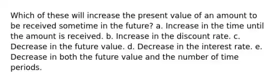 Which of these will increase the present value of an amount to be received sometime in the future? a. Increase in the time until the amount is received. b. Increase in the discount rate. c. Decrease in the future value. d. Decrease in the interest rate. e. Decrease in both the future value and the number of time periods.