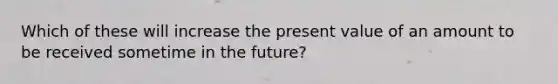 Which of these will increase the present value of an amount to be received sometime in the future?