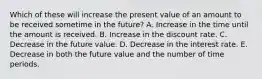 Which of these will increase the present value of an amount to be received sometime in the future? A. Increase in the time until the amount is received. B. Increase in the discount rate. C. Decrease in the future value. D. Decrease in the interest rate. E. Decrease in both the future value and the number of time periods.