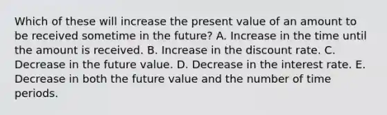 Which of these will increase the present value of an amount to be received sometime in the future? A. Increase in the time until the amount is received. B. Increase in the discount rate. C. Decrease in the future value. D. Decrease in the interest rate. E. Decrease in both the future value and the number of time periods.