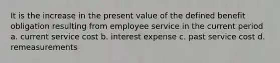 It is the increase in the present value of the defined benefit obligation resulting from employee service in the current period a. current service cost b. interest expense c. past service cost d. remeasurements