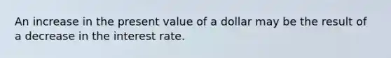 An increase in the present value of a dollar may be the result of a decrease in the interest rate.