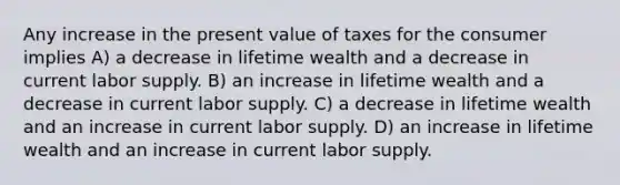 Any increase in the present value of taxes for the consumer implies A) a decrease in lifetime wealth and a decrease in current labor supply. B) an increase in lifetime wealth and a decrease in current labor supply. C) a decrease in lifetime wealth and an increase in current labor supply. D) an increase in lifetime wealth and an increase in current labor supply.