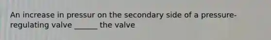 An increase in pressur on the secondary side of a pressure-regulating valve ______ the valve