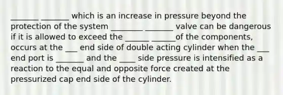 _______ _______ which is an increase in pressure beyond the protection of the system ________ _______ valve can be dangerous if it is allowed to exceed the ______ ______of the components, occurs at the ___ end side of double acting cylinder when the ___ end port is _______ and the ____ side pressure is intensified as a reaction to the equal and opposite force created at the pressurized cap end side of the cylinder.