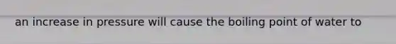 an increase in pressure will cause the boiling point of water to
