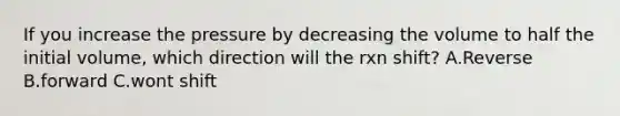 If you increase the pressure by decreasing the volume to half the initial volume, which direction will the rxn shift? A.Reverse B.forward C.wont shift