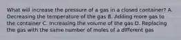 What will increase the pressure of a gas in a closed container? A. Decreasing the temperature of the gas B. Adding more gas to the container C. Increasing the volume of the gas D. Replacing the gas with the same number of moles of a different gas