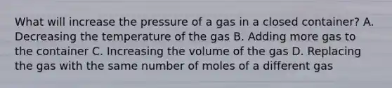 What will increase the pressure of a gas in a closed container? A. Decreasing the temperature of the gas B. Adding more gas to the container C. Increasing the volume of the gas D. Replacing the gas with the same number of moles of a different gas