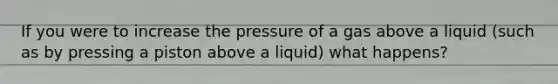 If you were to increase the pressure of a gas above a liquid (such as by pressing a piston above a liquid) what happens?