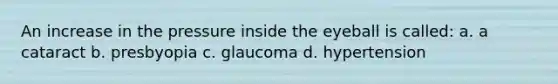 An increase in the pressure inside the eyeball is called: a. a cataract b. presbyopia c. glaucoma d. hypertension