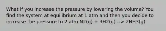 What if you increase the pressure by lowering the volume? You find the system at equilibrium at 1 atm and then you decide to increase the pressure to 2 atm N2(g) + 3H2(g) --> 2NH3(g)