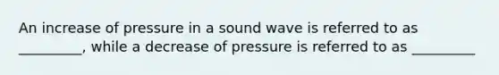 An increase of pressure in a sound wave is referred to as _________, while a decrease of pressure is referred to as _________