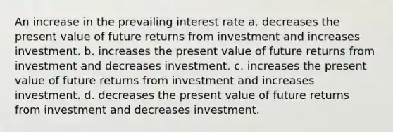 An increase in the prevailing interest rate a. decreases the present value of future returns from investment and increases investment. b. increases the present value of future returns from investment and decreases investment. c. increases the present value of future returns from investment and increases investment. d. decreases the present value of future returns from investment and decreases investment.