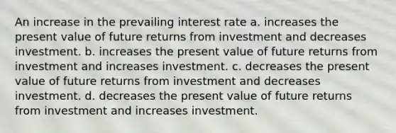 An increase in the prevailing interest rate a. increases the present value of future returns from investment and decreases investment. b. increases the present value of future returns from investment and increases investment. c. decreases the present value of future returns from investment and decreases investment. d. decreases the present value of future returns from investment and increases investment.