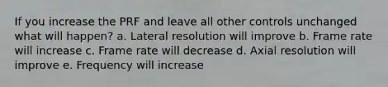 If you increase the PRF and leave all other controls unchanged what will happen? a. Lateral resolution will improve b. Frame rate will increase c. Frame rate will decrease d. Axial resolution will improve e. Frequency will increase