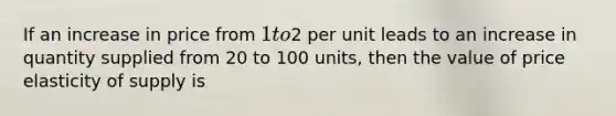 If an increase in price from 1 to2 per unit leads to an increase in quantity supplied from 20 to 100 units, then the value of price elasticity of supply is