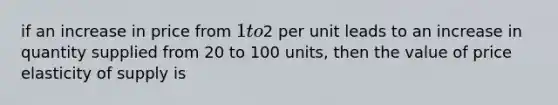 if an increase in price from 1 to2 per unit leads to an increase in quantity supplied from 20 to 100 units, then the value of price elasticity of supply is