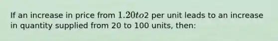 ​If an increase in price from 1.20 to2 per unit leads to an increase in quantity supplied from 20 to 100 units, then: