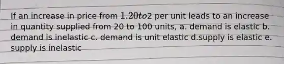 If an increase in price from 1.20 to2 per unit leads to an increase in quantity supplied from 20 to 100 units, a. demand is elastic b. demand is inelastic c. demand is unit elastic d.supply is elastic e. supply is inelastic