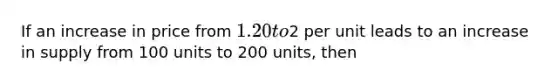 If an increase in price from 1.20 to2 per unit leads to an increase in supply from 100 units to 200 units, then