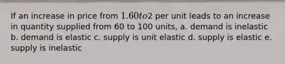 If an increase in price from 1.60 to2 per unit leads to an increase in quantity supplied from 60 to 100 units, a. demand is inelastic b. demand is elastic c. supply is unit elastic d. supply is elastic e. supply is inelastic