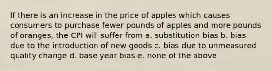 If there is an increase in the price of apples which causes consumers to purchase fewer pounds of apples and more pounds of oranges, the CPI will suffer from a. substitution bias b. bias due to the introduction of new goods c. bias due to unmeasured quality change d. base year bias e. none of the above