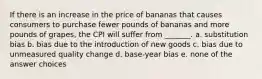 If there is an increase in the price of bananas that causes consumers to purchase fewer pounds of bananas and more pounds of grapes, the CPI will suffer from _______. a. substitution bias b. bias due to the introduction of new goods c. bias due to unmeasured quality change d. base-year bias e. none of the answer choices