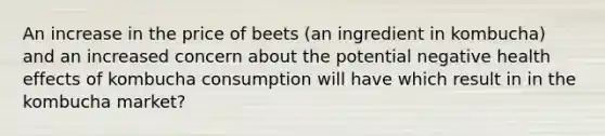 An increase in the price of beets (an ingredient in kombucha) and an increased concern about the potential negative health effects of kombucha consumption will have which result in in the kombucha market?