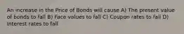 An increase in the Price of Bonds will cause A) The present value of bonds to fall B) Face values to fall C) Coupon rates to fall D) Interest rates to fall